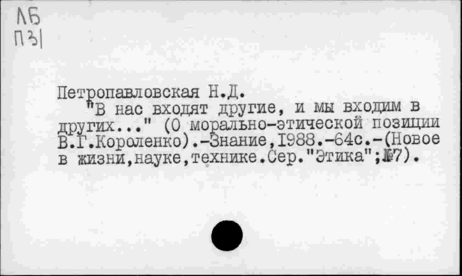 ﻿Петропавловская Н.Д.
"В нас входят другие, и мы входим в других...” (О морально-этической позиции В.I’.Короленко). -Знание, 1988. -64с. - (Новое в жизни,науке,технике.Сер."Этика"; 17).